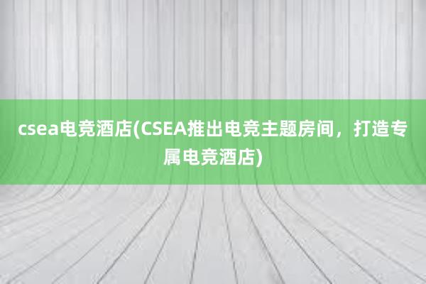 csea电竞酒店(CSEA推出电竞主题房间，打造专属电竞酒店)