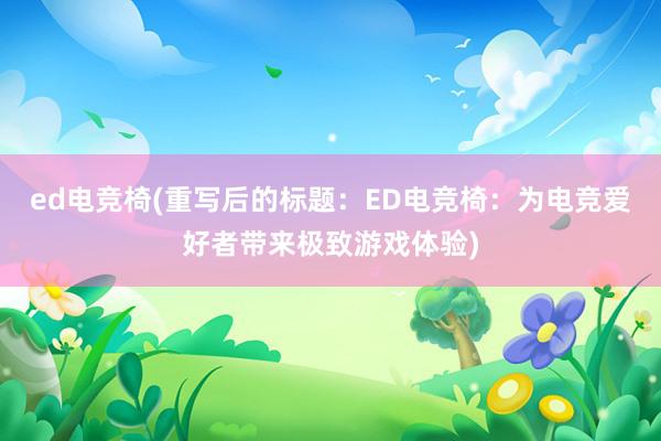 ed电竞椅(重写后的标题：ED电竞椅：为电竞爱好者带来极致游戏体验)