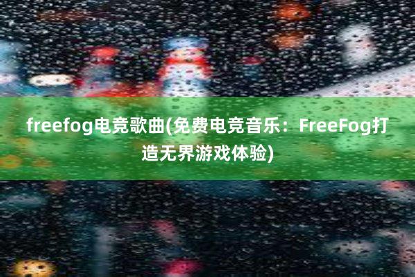 freefog电竞歌曲(免费电竞音乐：FreeFog打造无界游戏体验)