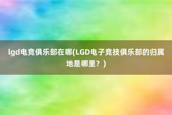 lgd电竞俱乐部在哪(LGD电子竞技俱乐部的归属地是哪里？)