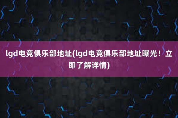 lgd电竞俱乐部地址(lgd电竞俱乐部地址曝光！立即了解详情)