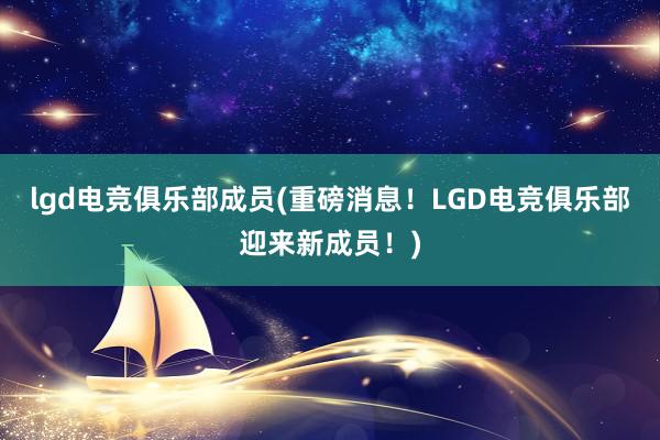 lgd电竞俱乐部成员(重磅消息！LGD电竞俱乐部迎来新成员！)