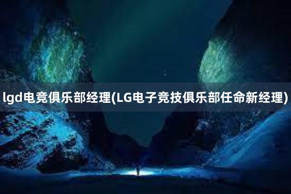 lgd电竞俱乐部经理(LG电子竞技俱乐部任命新经理)