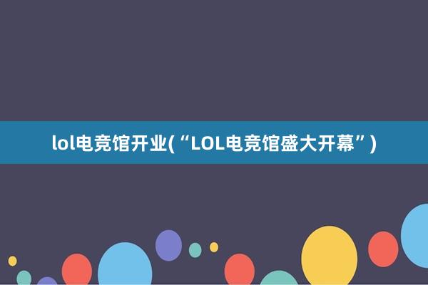 lol电竞馆开业(“LOL电竞馆盛大开幕”)