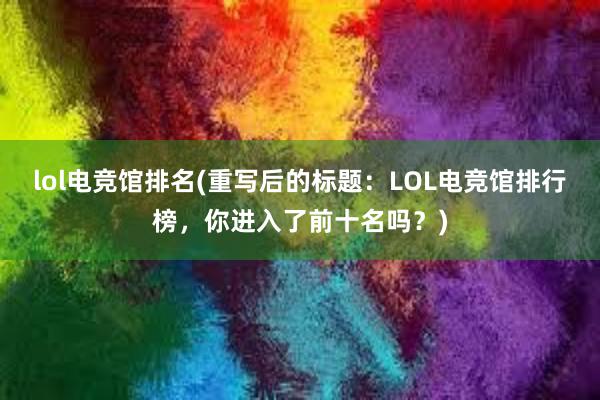 lol电竞馆排名(重写后的标题：LOL电竞馆排行榜，你进入了前十名吗？)