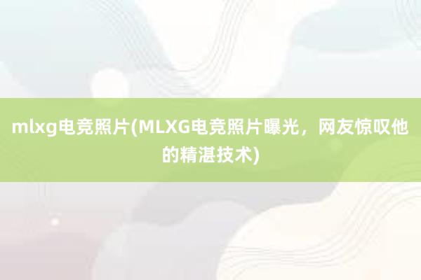 mlxg电竞照片(MLXG电竞照片曝光，网友惊叹他的精湛技术)