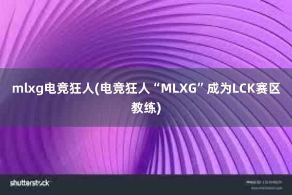 mlxg电竞狂人(电竞狂人“MLXG”成为LCK赛区教练)