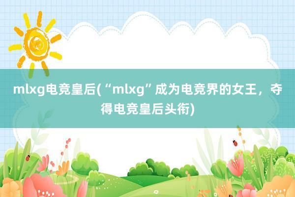 mlxg电竞皇后(“mlxg”成为电竞界的女王，夺得电竞皇后头衔)