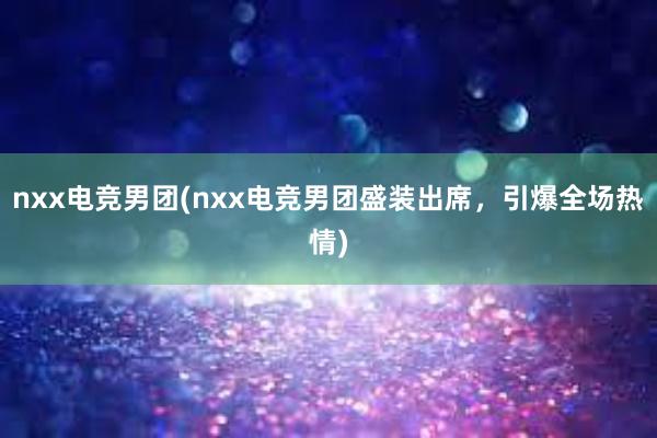 nxx电竞男团(nxx电竞男团盛装出席，引爆全场热情)