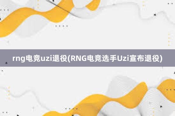 rng电竞uzi退役(RNG电竞选手Uzi宣布退役)