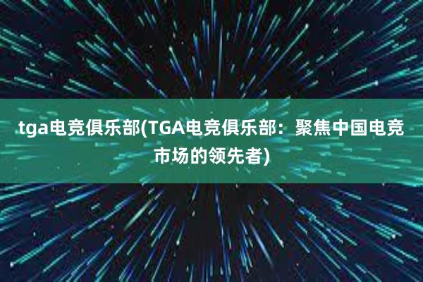 tga电竞俱乐部(TGA电竞俱乐部：聚焦中国电竞市场的领先者)