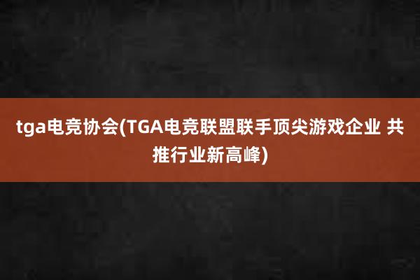 tga电竞协会(TGA电竞联盟联手顶尖游戏企业 共推行业新高峰)