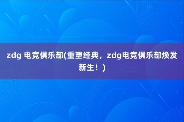 zdg 电竞俱乐部(重塑经典，zdg电竞俱乐部焕发新生！)