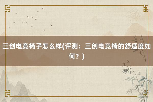 三创电竞椅子怎么样(评测：三创电竞椅的舒适度如何？)