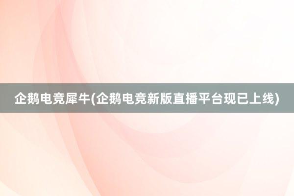 企鹅电竞犀牛(企鹅电竞新版直播平台现已上线)