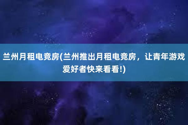 兰州月租电竞房(兰州推出月租电竞房，让青年游戏爱好者快来看看!)