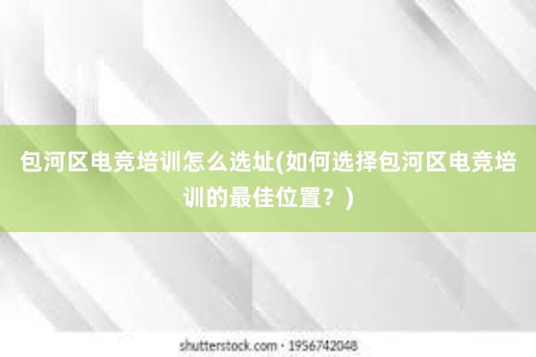 包河区电竞培训怎么选址(如何选择包河区电竞培训的最佳位置？)