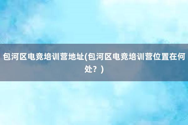 包河区电竞培训营地址(包河区电竞培训营位置在何处？)