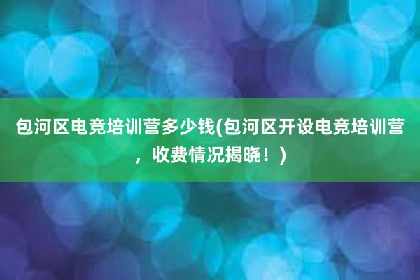 包河区电竞培训营多少钱(包河区开设电竞培训营，收费情况揭晓！)