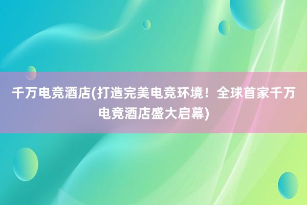 千万电竞酒店(打造完美电竞环境！全球首家千万电竞酒店盛大启幕)