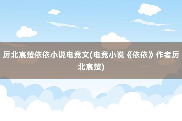 厉北宸楚依依小说电竞文(电竞小说《依依》作者厉北宸楚)