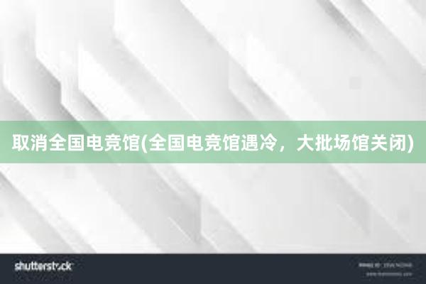 取消全国电竞馆(全国电竞馆遇冷，大批场馆关闭)