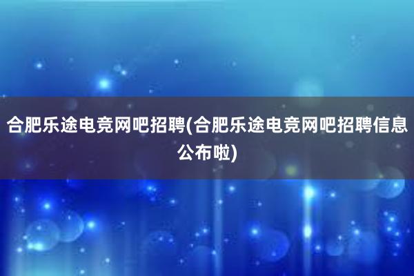 合肥乐途电竞网吧招聘(合肥乐途电竞网吧招聘信息公布啦)