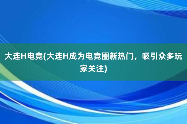 大连H电竞(大连H成为电竞圈新热门，吸引众多玩家关注)