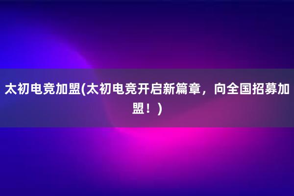 太初电竞加盟(太初电竞开启新篇章，向全国招募加盟！)