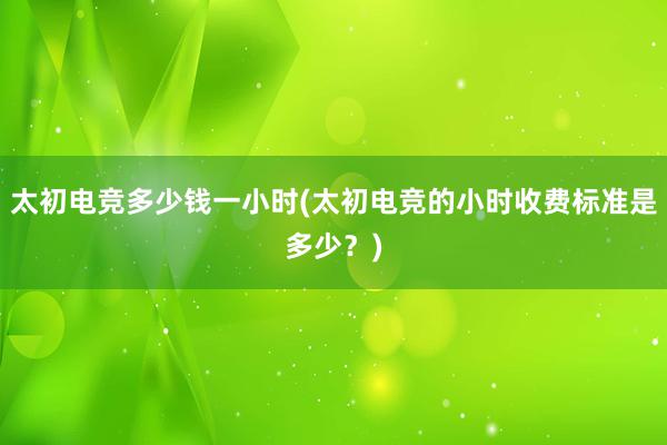 太初电竞多少钱一小时(太初电竞的小时收费标准是多少？)