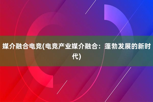 媒介融合电竞(电竞产业媒介融合：蓬勃发展的新时代)