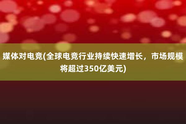 媒体对电竞(全球电竞行业持续快速增长，市场规模将超过350亿美元)