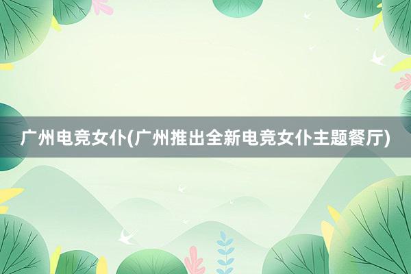 广州电竞女仆(广州推出全新电竞女仆主题餐厅)