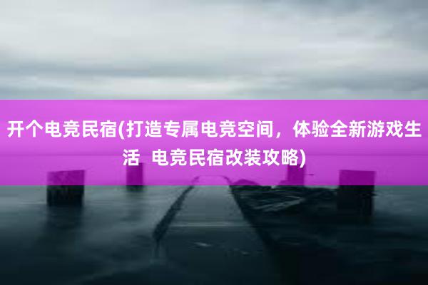 开个电竞民宿(打造专属电竞空间，体验全新游戏生活  电竞民宿改装攻略)