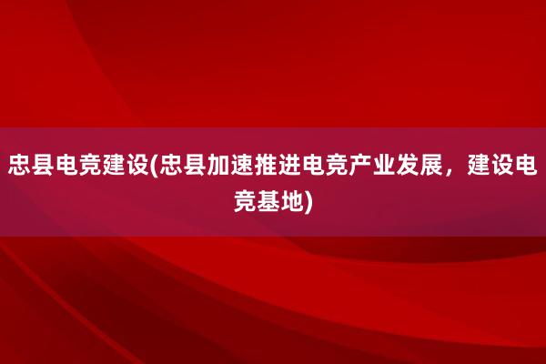 忠县电竞建设(忠县加速推进电竞产业发展，建设电竞基地)