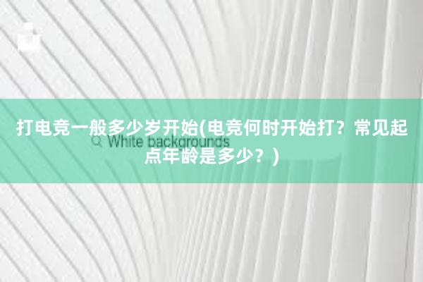 打电竞一般多少岁开始(电竞何时开始打？常见起点年龄是多少？)