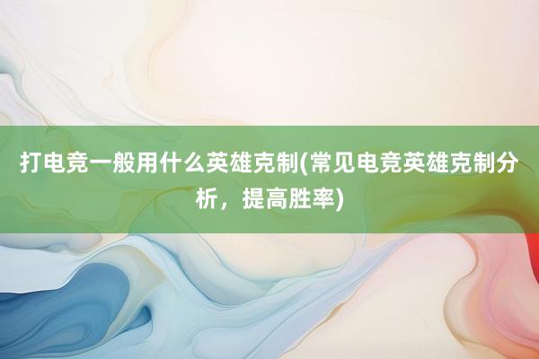 打电竞一般用什么英雄克制(常见电竞英雄克制分析，提高胜率)