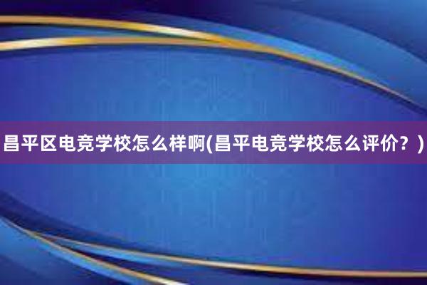 昌平区电竞学校怎么样啊(昌平电竞学校怎么评价？)