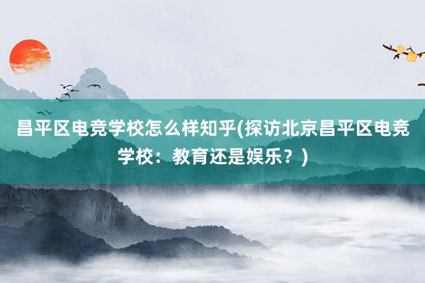 昌平区电竞学校怎么样知乎(探访北京昌平区电竞学校：教育还是娱乐？)