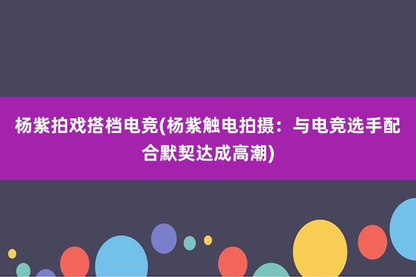 杨紫拍戏搭档电竞(杨紫触电拍摄：与电竞选手配合默契达成高潮)