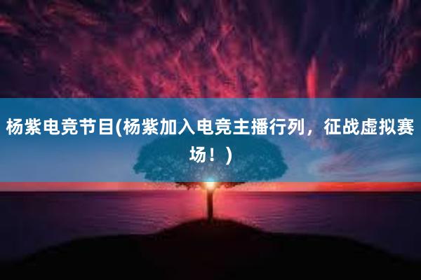 杨紫电竞节目(杨紫加入电竞主播行列，征战虚拟赛场！)