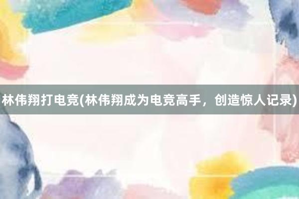 林伟翔打电竞(林伟翔成为电竞高手，创造惊人记录)