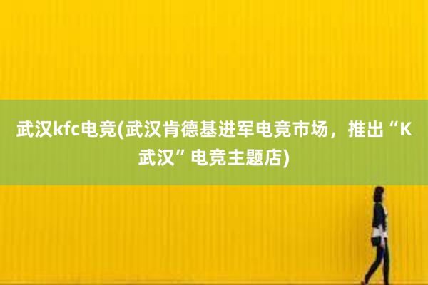 武汉kfc电竞(武汉肯德基进军电竞市场，推出“K武汉”电竞主题店)