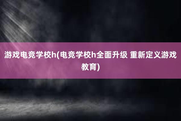 游戏电竞学校h(电竞学校h全面升级 重新定义游戏教育)