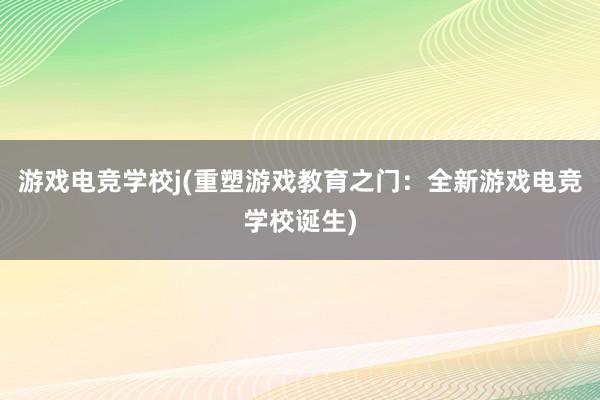 游戏电竞学校j(重塑游戏教育之门：全新游戏电竞学校诞生)