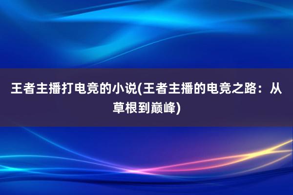 王者主播打电竞的小说(王者主播的电竞之路：从草根到巅峰)