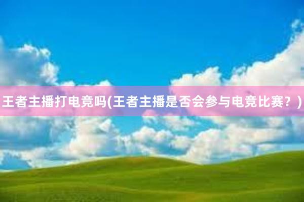 王者主播打电竞吗(王者主播是否会参与电竞比赛？)