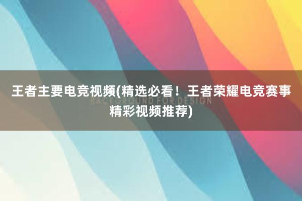 王者主要电竞视频(精选必看！王者荣耀电竞赛事精彩视频推荐)