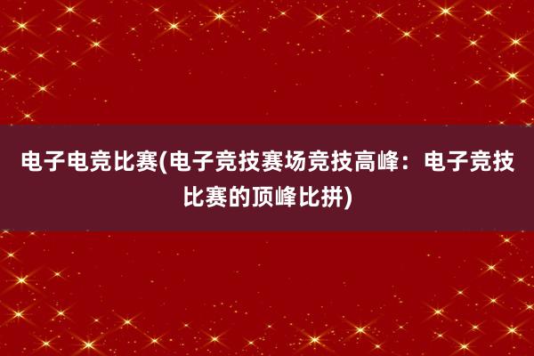 电子电竞比赛(电子竞技赛场竞技高峰：电子竞技比赛的顶峰比拼)