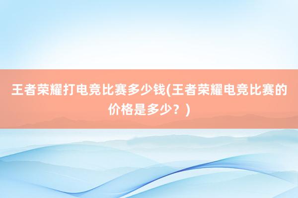 王者荣耀打电竞比赛多少钱(王者荣耀电竞比赛的价格是多少？)